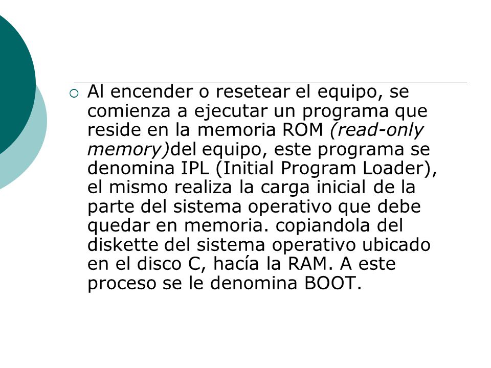 Al encender o resetear el equipo, se comienza a ejecutar un programa que reside en la memoria ROM (read-only memory)del equipo, este programa se denomina IPL (Initial Program Loader), el mismo realiza la carga inicial de la parte del sistema operativo que debe quedar en memoria.