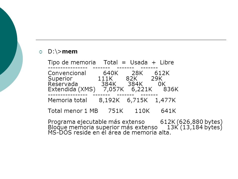 D:\>mem Tipo de memoria Total = Usada + Libre Convencional 640K 28K 612K Superior 111K 82K 29K Reservada 384K 384K 0K Extendida (XMS) 7,057K 6,221K 836K Memoria total 8,192K 6,715K 1,477K Total menor 1 MB 751K 110K 641K Programa ejecutable más extenso 612K (626,880 bytes) Bloque memoria superior más extenso 13K (13,184 bytes) MS-DOS reside en el área de memoria alta.
