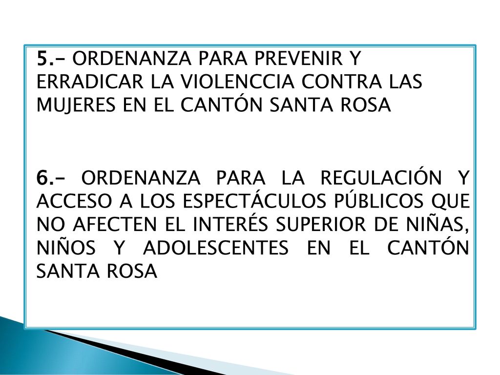 5.- ORDENANZA PARA PREVENIR Y ERRADICAR LA VIOLENCCIA CONTRA LAS MUJERES EN EL CANTÓN SANTA ROSA 6.- ORDENANZA PARA LA REGULACIÓN Y ACCESO A LOS ESPECTÁCULOS PÚBLICOS QUE NO AFECTEN EL INTERÉS SUPERIOR DE NIÑAS, NIÑOS Y ADOLESCENTES EN EL CANTÓN SANTA ROSA