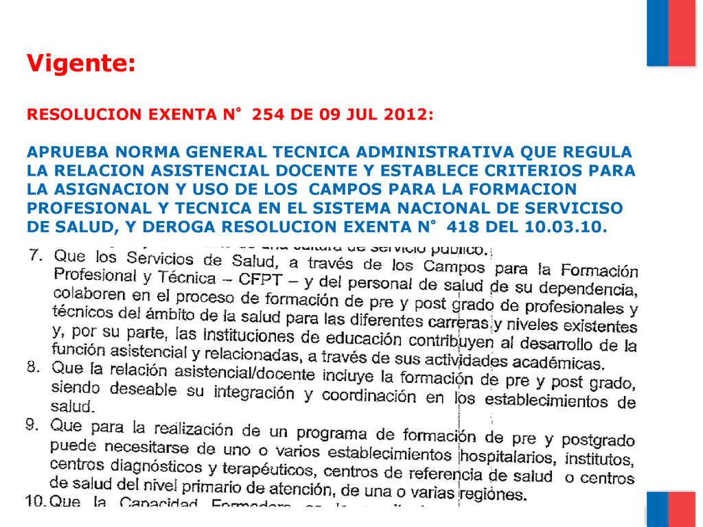 Vigente: RESOLUCION EXENTA N°254 DE 09 JUL 2012: APRUEBA NORMA GENERAL TECNICA ADMINISTRATIVA QUE REGULA LA RELACION ASISTENCIAL DOCENTE Y ESTABLECE CRITERIOS PARA LA ASIGNACION Y USO DE LOS CAMPOS PARA LA FORMACION PROFESIONAL Y TECNICA EN EL SISTEMA NACIONAL DE SERVICISO DE SALUD, Y DEROGA RESOLUCION EXENTA N°418 DEL