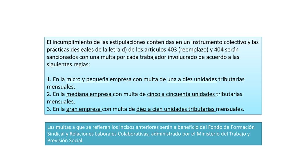 El incumplimiento de las estipulaciones contenidas en un instrumento colectivo y las prácticas desleales de la letra d) de los artículos 403 (reemplazo) y 404 serán sancionados con una multa por cada trabajador involucrado de acuerdo a las siguientes reglas: