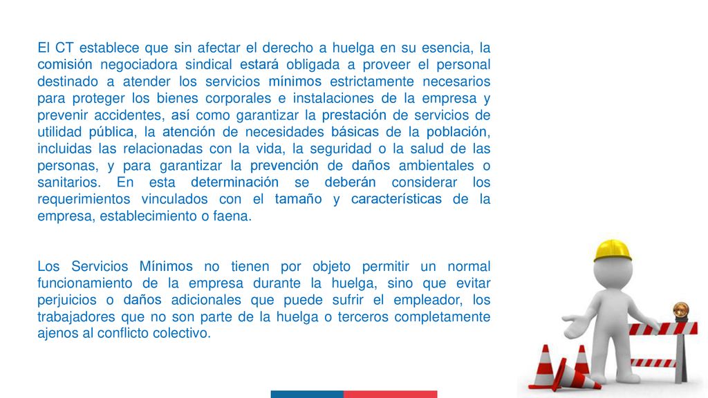 El CT establece que sin afectar el derecho a huelga en su esencia, la comisión negociadora sindical estará obligada a proveer el personal destinado a atender los servicios mínimos estrictamente necesarios para proteger los bienes corporales e instalaciones de la empresa y prevenir accidentes, así como garantizar la prestación de servicios de utilidad pública, la atención de necesidades básicas de la población, incluidas las relacionadas con la vida, la seguridad o la salud de las personas, y para garantizar la prevención de daños ambientales o sanitarios. En esta determinación se deberán considerar los requerimientos vinculados con el tamaño y características de la empresa, establecimiento o faena.