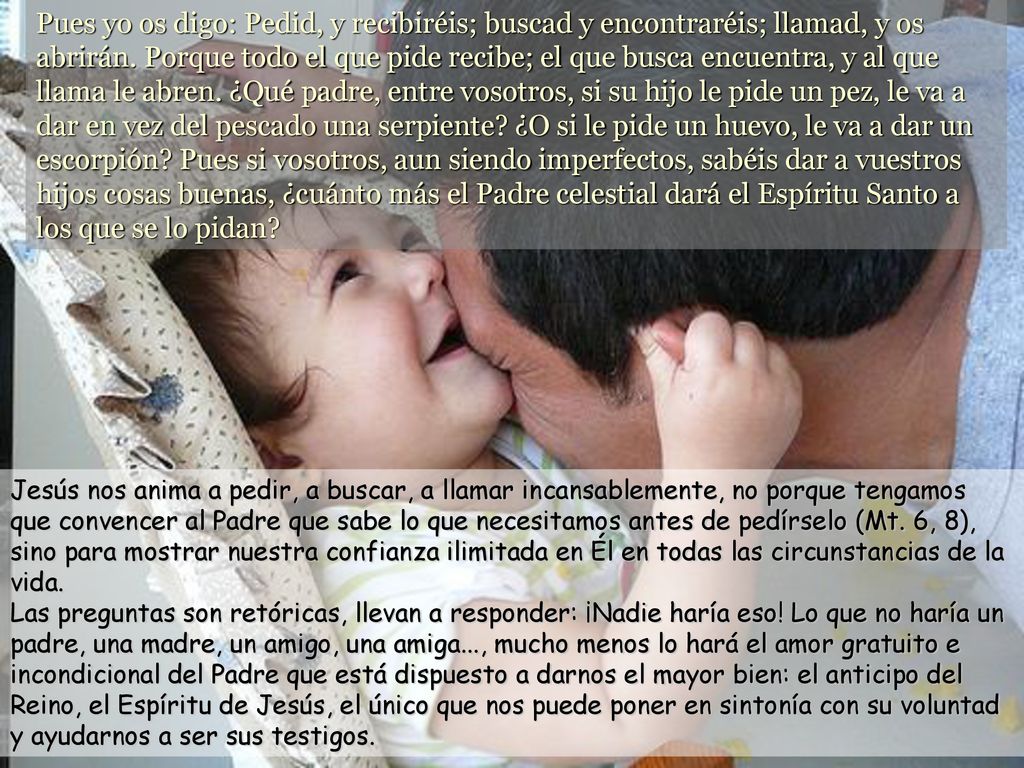 Pues yo os digo: Pedid, y recibiréis; buscad y encontraréis; llamad, y os abrirán. Porque todo el que pide recibe; el que busca encuentra, y al que llama le abren. ¿Qué padre, entre vosotros, si su hijo le pide un pez, le va a dar en vez del pescado una serpiente ¿O si le pide un huevo, le va a dar un escorpión Pues si vosotros, aun siendo imperfectos, sabéis dar a vuestros hijos cosas buenas, ¿cuánto más el Padre celestial dará el Espíritu Santo a los que se lo pidan