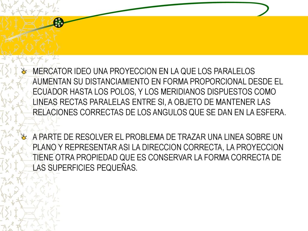 MERCATOR IDEO UNA PROYECCION EN LA QUE LOS PARALELOS AUMENTAN SU DISTANCIAMIENTO EN FORMA PROPORCIONAL DESDE EL ECUADOR HASTA LOS POLOS, Y LOS MERIDIANOS DISPUESTOS COMO LINEAS RECTAS PARALELAS ENTRE SI, A OBJETO DE MANTENER LAS RELACIONES CORRECTAS DE LOS ANGULOS QUE SE DAN EN LA ESFERA.