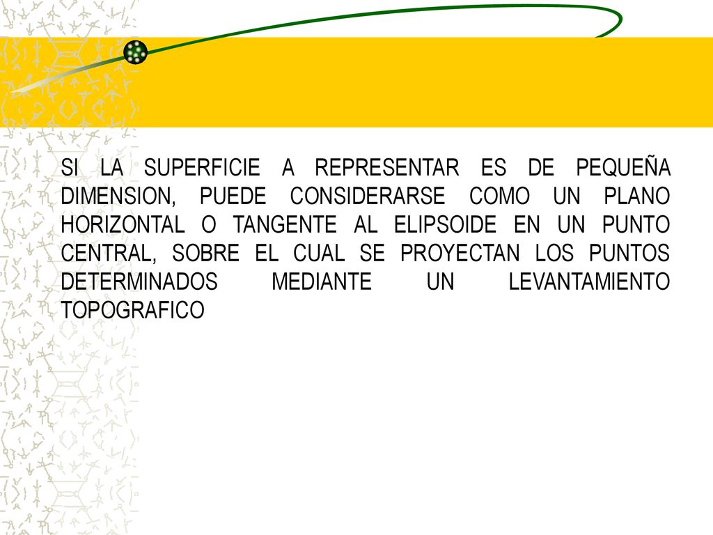 SI LA SUPERFICIE A REPRESENTAR ES DE PEQUEÑA DIMENSION, PUEDE CONSIDERARSE COMO UN PLANO HORIZONTAL O TANGENTE AL ELIPSOIDE EN UN PUNTO CENTRAL, SOBRE EL CUAL SE PROYECTAN LOS PUNTOS DETERMINADOS MEDIANTE UN LEVANTAMIENTO TOPOGRAFICO