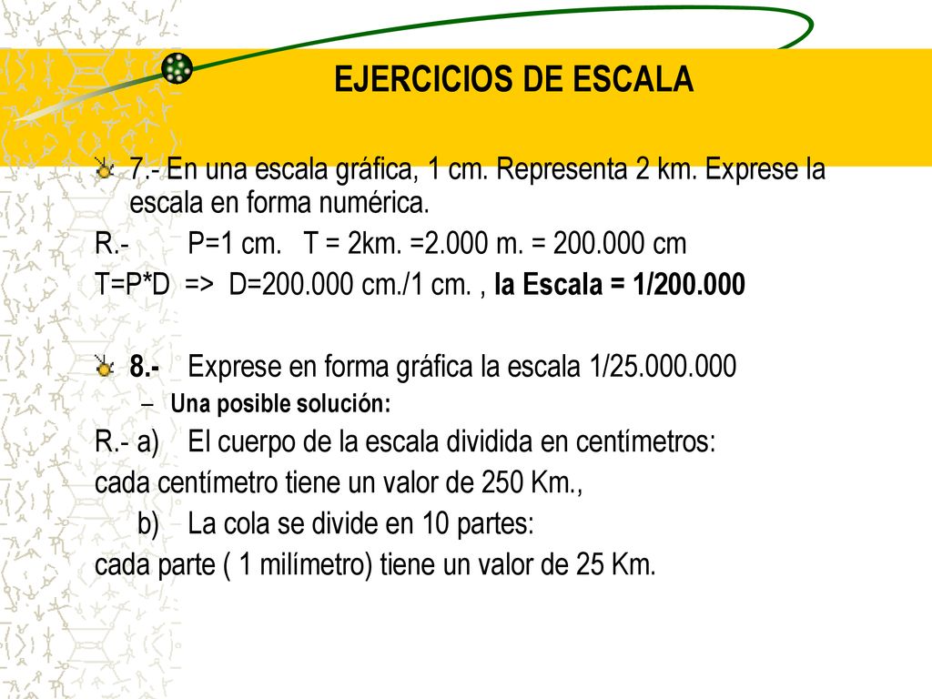 EJERCICIOS DE ESCALA 7.- En una escala gráfica, 1 cm. Representa 2 km. Exprese la escala en forma numérica.