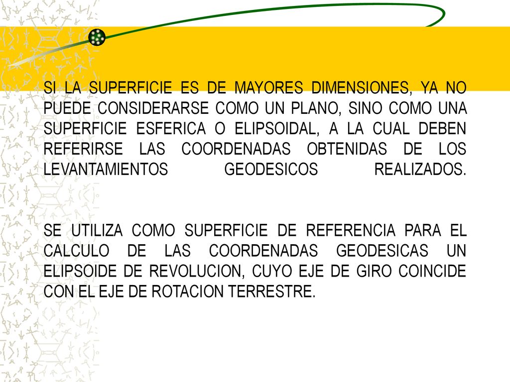 SI LA SUPERFICIE ES DE MAYORES DIMENSIONES, YA NO PUEDE CONSIDERARSE COMO UN PLANO, SINO COMO UNA SUPERFICIE ESFERICA O ELIPSOIDAL, A LA CUAL DEBEN REFERIRSE LAS COORDENADAS OBTENIDAS DE LOS LEVANTAMIENTOS GEODESICOS REALIZADOS.
