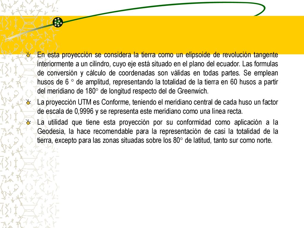 En esta proyección se considera la tierra como un elipsoide de revolución tangente interiormente a un cilindro, cuyo eje está situado en el plano del ecuador. Las formulas de conversión y cálculo de coordenadas son válidas en todas partes. Se emplean husos de 6 ° de amplitud, representando la totalidad de la tierra en 60 husos a partir del meridiano de 180° de longitud respecto del de Greenwich.