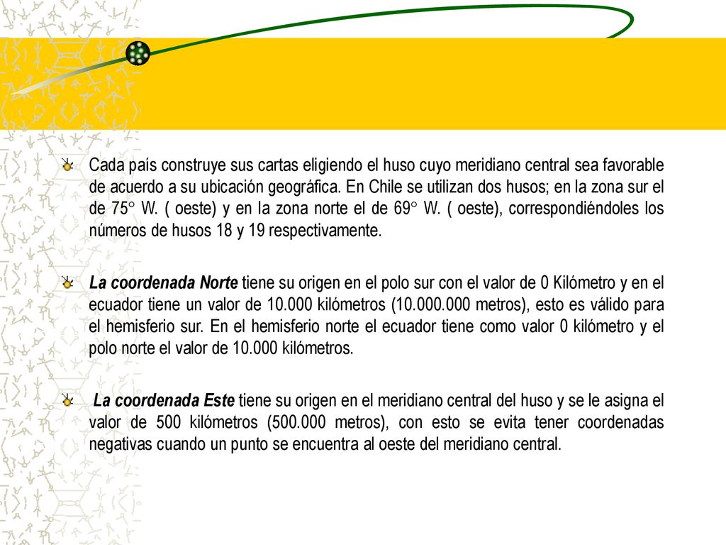 Cada país construye sus cartas eligiendo el huso cuyo meridiano central sea favorable de acuerdo a su ubicación geográfica. En Chile se utilizan dos husos; en la zona sur el de 75° W. ( oeste) y en la zona norte el de 69° W. ( oeste), correspondiéndoles los números de husos 18 y 19 respectivamente.