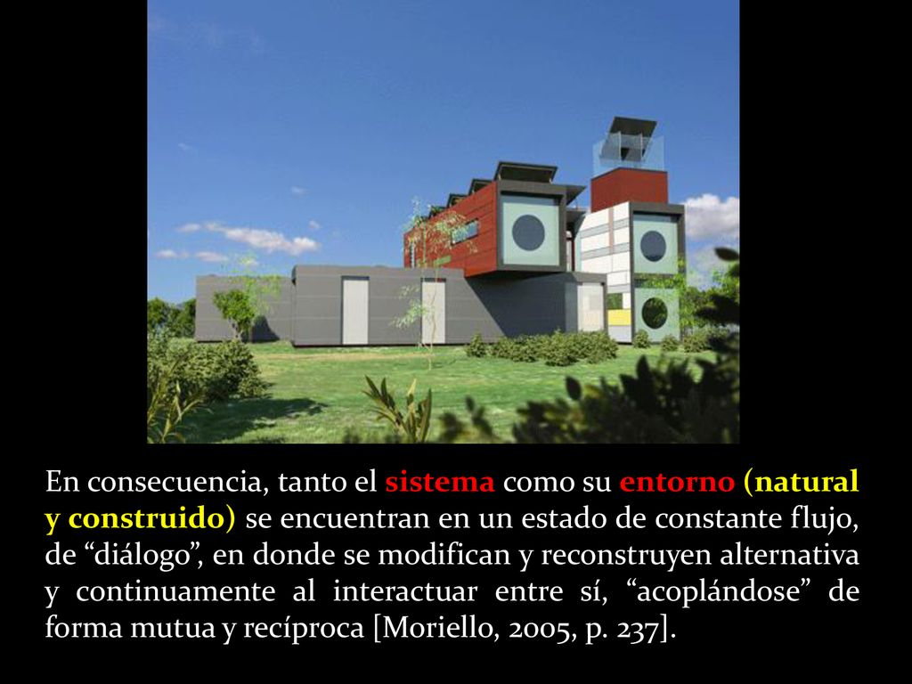 En consecuencia, tanto el sistema como su entorno (natural y construido) se encuentran en un estado de constante flujo, de diálogo , en donde se modifican y reconstruyen alternativa y continuamente al interactuar entre sí, acoplándose de forma mutua y recíproca [Moriello, 2005, p.
