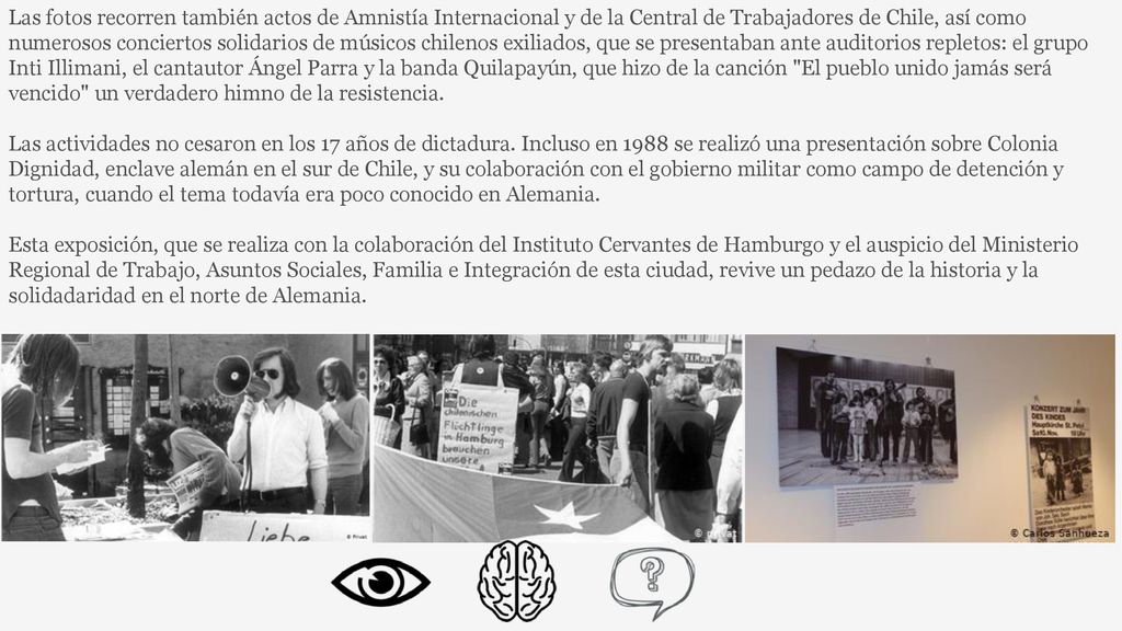 Las fotos recorren también actos de Amnistía Internacional y de la Central de Trabajadores de Chile, así como numerosos conciertos solidarios de músicos chilenos exiliados, que se presentaban ante auditorios repletos: el grupo Inti Illimani, el cantautor Ángel Parra y la banda Quilapayún, que hizo de la canción El pueblo unido jamás será vencido un verdadero himno de la resistencia.