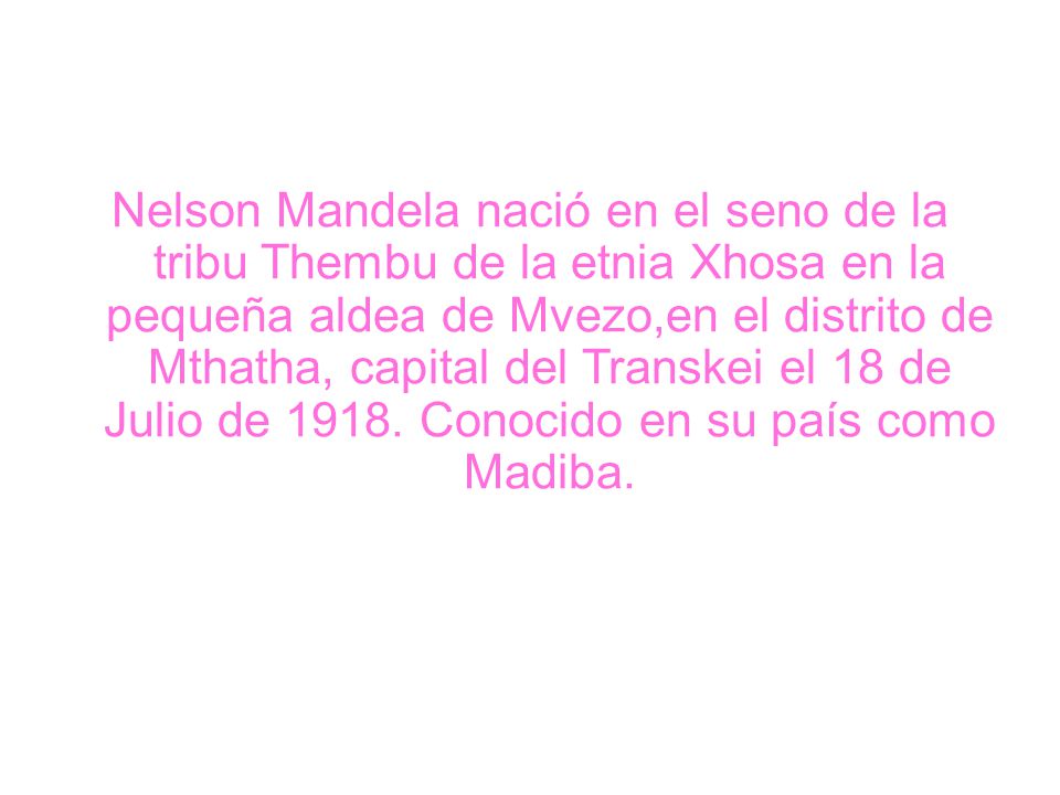 Nelson Mandela nació en el seno de la tribu Thembu de la etnia Xhosa en la pequeña aldea de Mvezo,en el distrito de Mthatha, capital del Transkei el 18 de Julio de 1918.