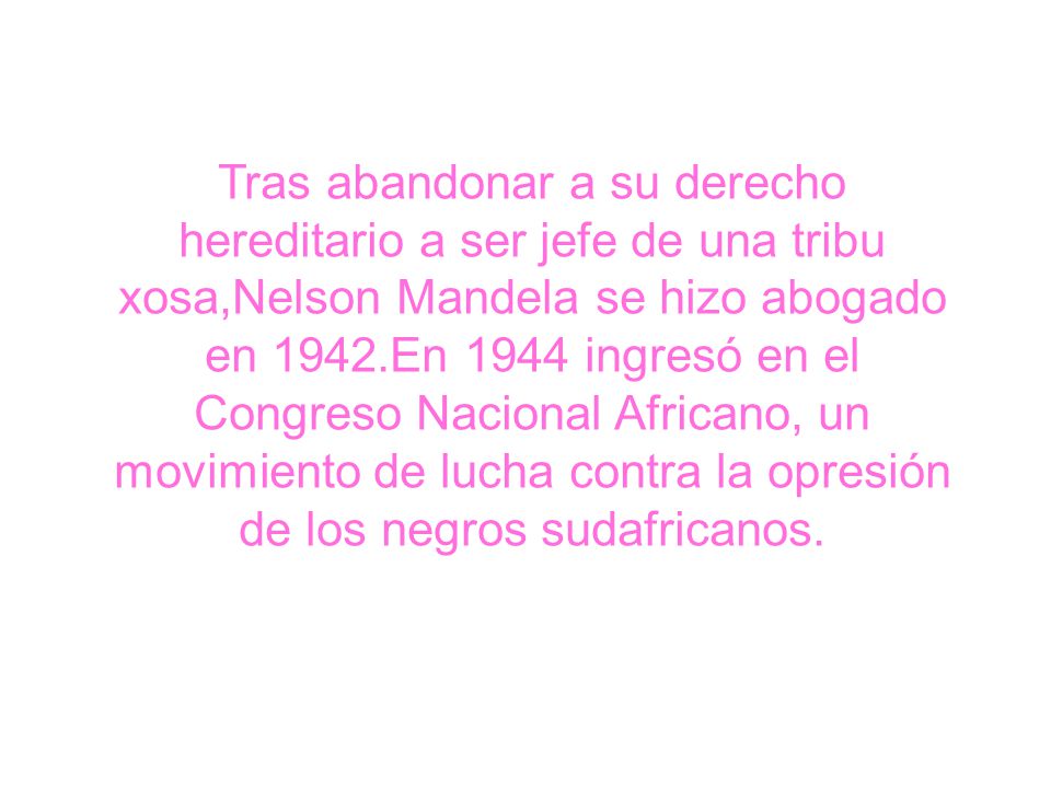 Tras abandonar a su derecho hereditario a ser jefe de una tribu xosa,Nelson Mandela se hizo abogado en 1942.En 1944 ingresó en el Congreso Nacional Africano, un movimiento de lucha contra la opresión de los negros sudafricanos.