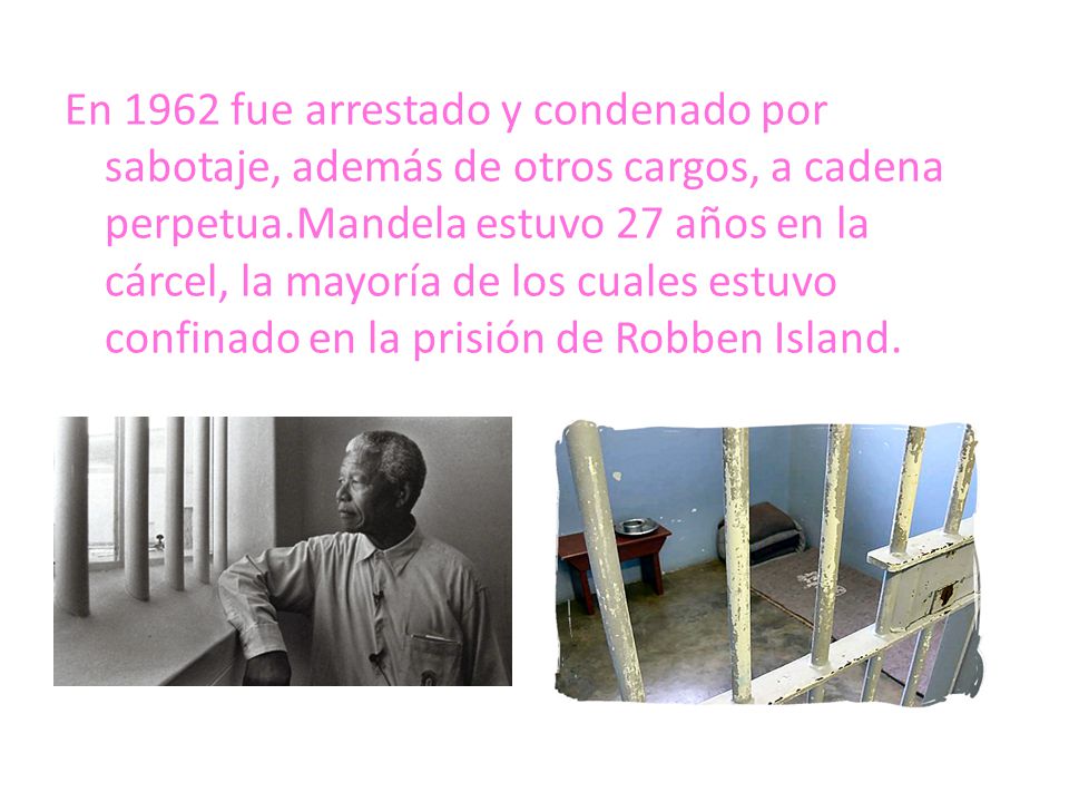 En 1962 fue arrestado y condenado por sabotaje, además de otros cargos, a cadena perpetua.Mandela estuvo 27 años en la cárcel, la mayoría de los cuales estuvo confinado en la prisión de Robben Island.