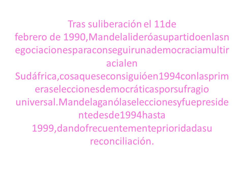 Tras suliberación el 11de febrero de 1990,Mandelalideróasupartidoenlasnegociacionesparaconseguirunademocraciamultiracialen Sudáfrica,cosaqueseconsiguióen1994conlasprimeraseleccionesdemocráticasporsufragio universal.Mandelaganólaseleccionesyfuepresidentedesde1994hasta 1999,dandofrecuentementeprioridadasu reconciliación.