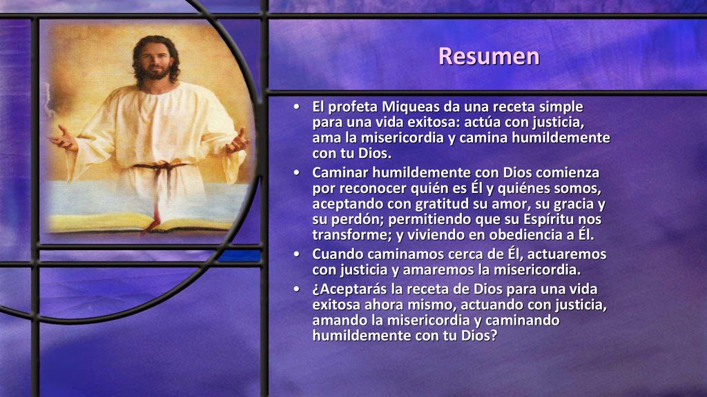Resumen El profeta Miqueas da una receta simple para una vida exitosa: actúa con justicia, ama la misericordia y camina humildemente con tu Dios.