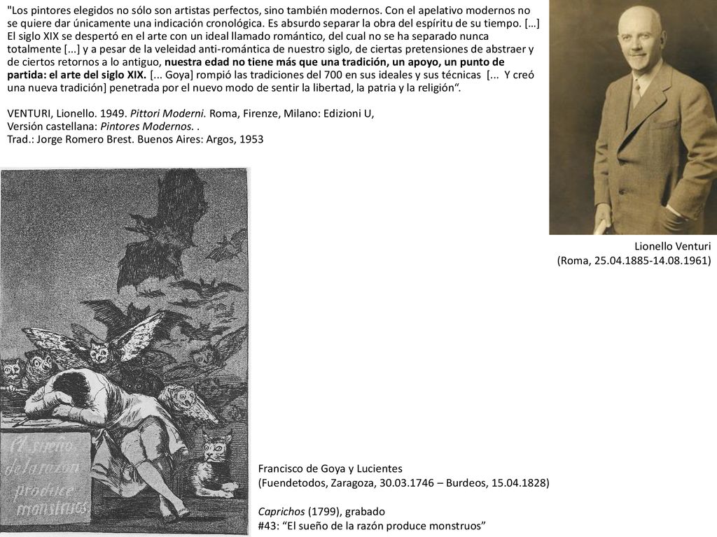 Los pintores elegidos no sólo son artistas perfectos, sino también modernos. Con el apelativo modernos no se quiere dar únicamente una indicación cronológica. Es absurdo separar la obra del espíritu de su tiempo. […] El siglo XIX se despertó en el arte con un ideal llamado romántico, del cual no se ha separado nunca totalmente [...] y a pesar de la veleidad anti-romántica de nuestro siglo, de ciertas pretensiones de abstraer y de ciertos retornos a lo antiguo, nuestra edad no tiene más que una tradición, un apoyo, un punto de partida: el arte del siglo XIX. [... Goya] rompió las tradiciones del 700 en sus ideales y sus técnicas [... Y creó una nueva tradición] penetrada por el nuevo modo de sentir la libertad, la patria y la religión . VENTURI, Lionello Pittori Moderni. Roma, Firenze, Milano: Edizioni U, Versión castellana: Pintores Modernos. . Trad.: Jorge Romero Brest. Buenos Aires: Argos, 1953