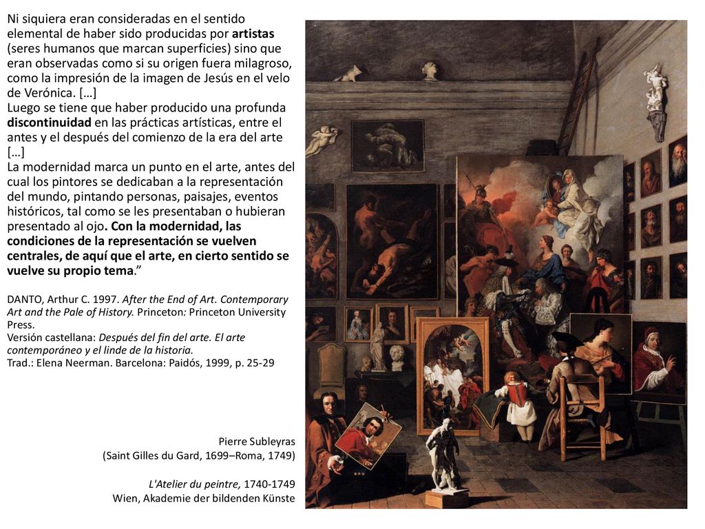 Ni siquiera eran consideradas en el sentido elemental de haber sido producidas por artistas (seres humanos que marcan superficies) sino que eran observadas como si su origen fuera milagroso, como la impresión de la imagen de Jesús en el velo de Verónica. […] Luego se tiene que haber producido una profunda discontinuidad en las prácticas artísticas, entre el antes y el después del comienzo de la era del arte […] La modernidad marca un punto en el arte, antes del cual los pintores se dedicaban a la representación del mundo, pintando personas, paisajes, eventos históricos, tal como se les presentaban o hubieran presentado al ojo. Con la modernidad, las condiciones de la representación se vuelven centrales, de aquí que el arte, en cierto sentido se vuelve su propio tema. DANTO, Arthur C After the End of Art. Contemporary Art and the Pale of History. Princeton: Princeton University Press. Versión castellana: Después del fin del arte. El arte contemporáneo y el linde de la historia. Trad.: Elena Neerman. Barcelona: Paidós, 1999, p