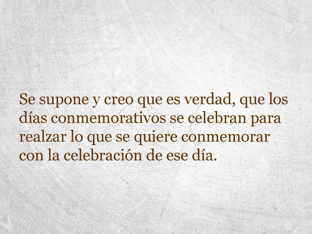 Se supone y creo que es verdad, que los días conmemorativos se celebran para realzar lo que se quiere conmemorar con la celebración de ese día.