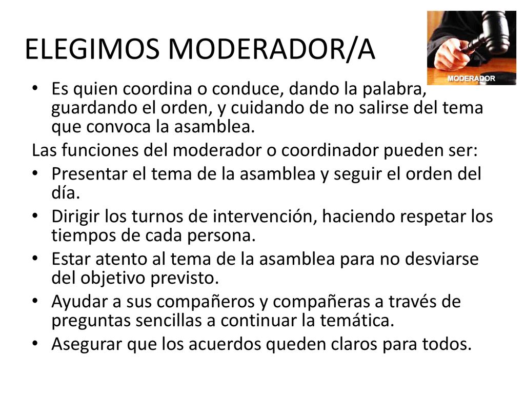 ELEGIMOS MODERADOR/A Es quien coordina o conduce, dando la palabra, guardando el orden, y cuidando de no salirse del tema que convoca la asamblea.