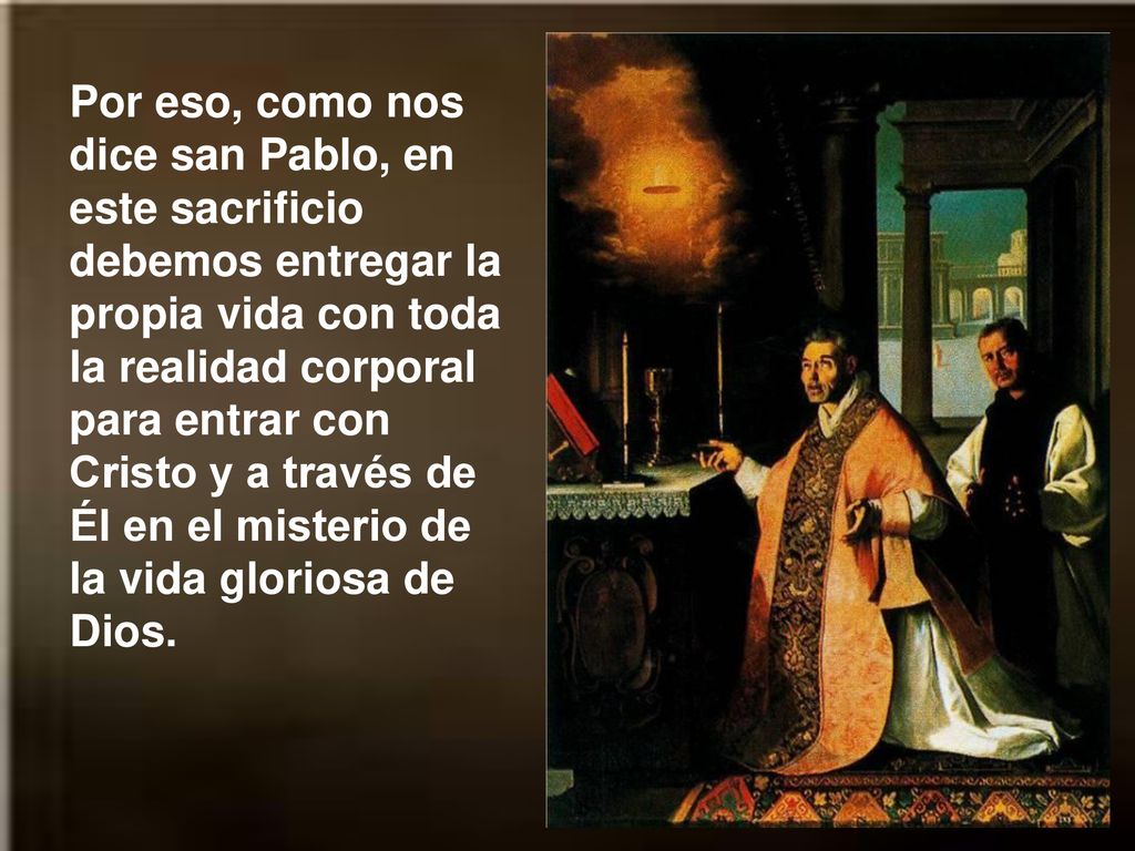 Por eso, como nos dice san Pablo, en este sacrificio debemos entregar la propia vida con toda la realidad corporal para entrar con Cristo y a través de Él en el misterio de la vida gloriosa de Dios.