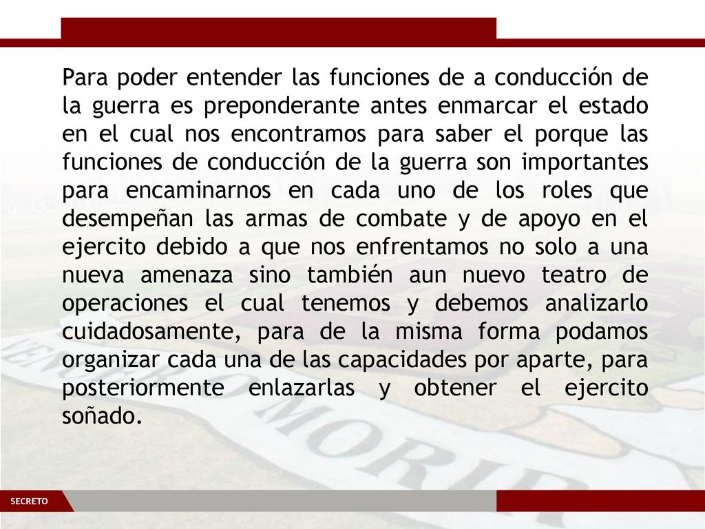 Para poder entender las funciones de a conducción de la guerra es preponderante antes enmarcar el estado en el cual nos encontramos para saber el porque las funciones de conducción de la guerra son importantes para encaminarnos en cada uno de los roles que desempeñan las armas de combate y de apoyo en el ejercito debido a que nos enfrentamos no solo a una nueva amenaza sino también aun nuevo teatro de operaciones el cual tenemos y debemos analizarlo cuidadosamente, para de la misma forma podamos organizar cada una de las capacidades por aparte, para posteriormente enlazarlas y obtener el ejercito soñado.