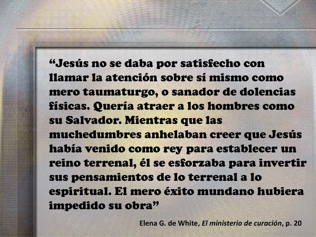 Jesús no se daba por satisfecho con llamar la atención sobre sí mismo como mero taumaturgo, o sanador de dolencias físicas. Quería atraer a los hombres como su Salvador. Mientras que las muchedumbres anhelaban creer que Jesús había venido como rey para establecer un reino terrenal, él se esforzaba para invertir sus pensamientos de lo terrenal a lo espiritual. El mero éxito mundano hubiera impedido su obra