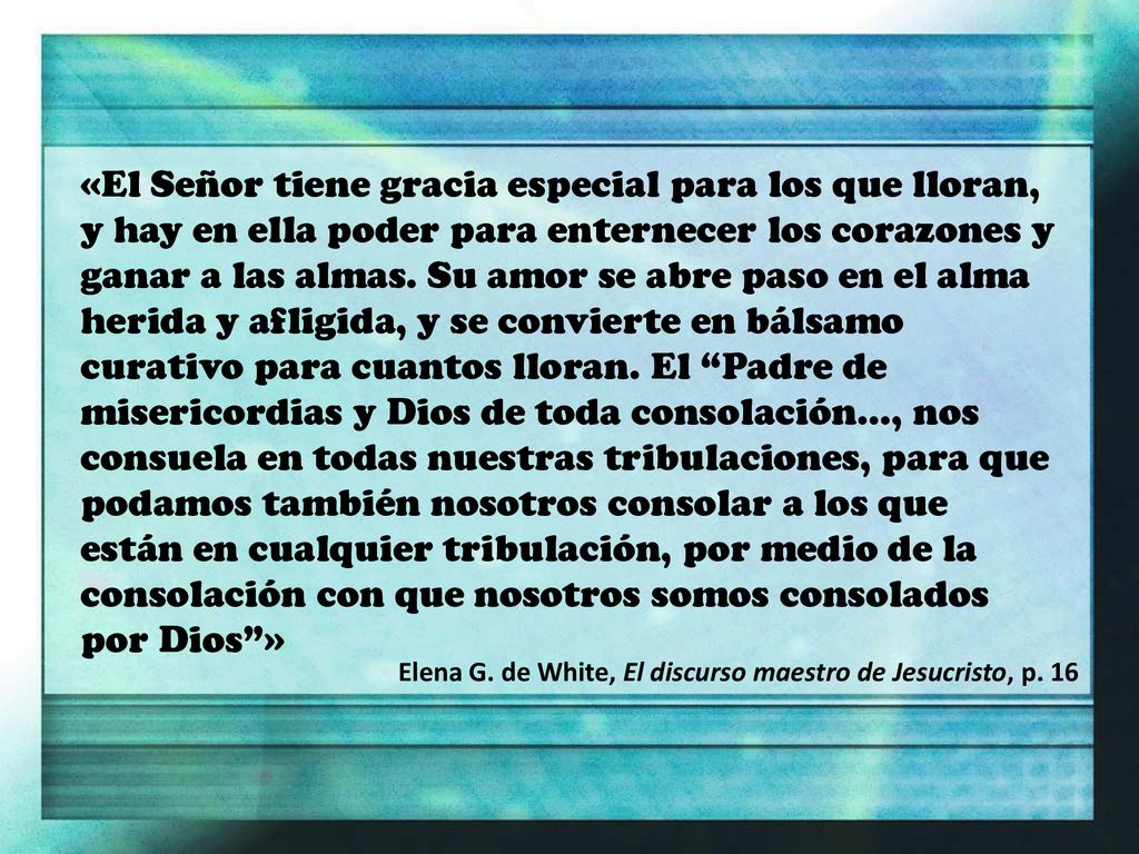 «El Señor tiene gracia especial para los que lloran, y hay en ella poder para enternecer los corazones y ganar a las almas. Su amor se abre paso en el alma herida y afligida, y se convierte en bálsamo curativo para cuantos lloran. El Padre de misericordias y Dios de toda consolación..., nos consuela en todas nuestras tribulaciones, para que podamos también nosotros consolar a los que están en cualquier tribulación, por medio de la consolación con que nosotros somos consolados por Dios »