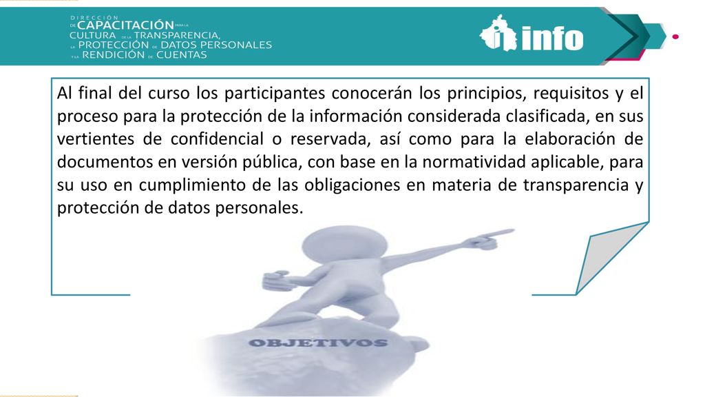 Al final del curso los participantes conocerán los principios, requisitos y el proceso para la protección de la información considerada clasificada, en sus vertientes de confidencial o reservada, así como para la elaboración de documentos en versión pública, con base en la normatividad aplicable, para su uso en cumplimiento de las obligaciones en materia de transparencia y protección de datos personales.