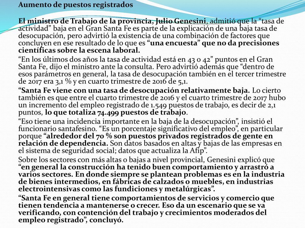 Aumento de puestos registrados El ministro de Trabajo de la provincia, Julio Genesini, admitió que la tasa de actividad baja en el Gran Santa Fe es parte de la explicación de una baja tasa de desocupación, pero advirtió la existencia de una combinación de factores que concluyen en ese resultado de lo que es una encuesta que no da precisiones científicas sobre la escena laboral.