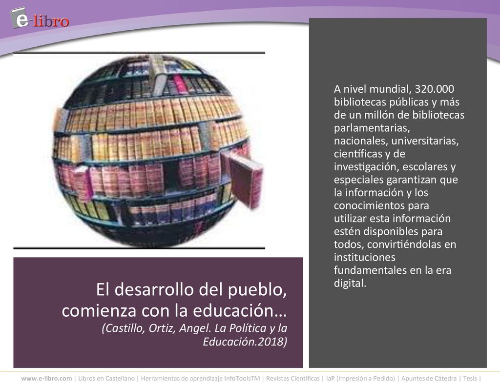 A nivel mundial, bibliotecas públicas y más de un millón de bibliotecas parlamentarias, nacionales, universitarias, científicas y de investigación, escolares y especiales garantizan que la información y los conocimientos para utilizar esta información estén disponibles para todos, convirtiéndolas en instituciones fundamentales en la era digital.
