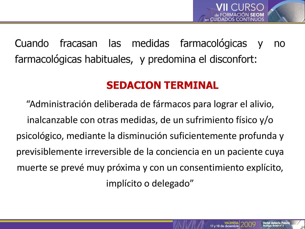 Cuando fracasan las medidas farmacológicas y no farmacológicas habituales, y predomina el disconfort: SEDACION TERMINAL Administración deliberada de fármacos para lograr el alivio, inalcanzable con otras medidas, de un sufrimiento físico y/o psicológico, mediante la disminución suficientemente profunda y previsiblemente irreversible de la conciencia en un paciente cuya muerte se prevé muy próxima y con un consentimiento explícito, implícito o delegado