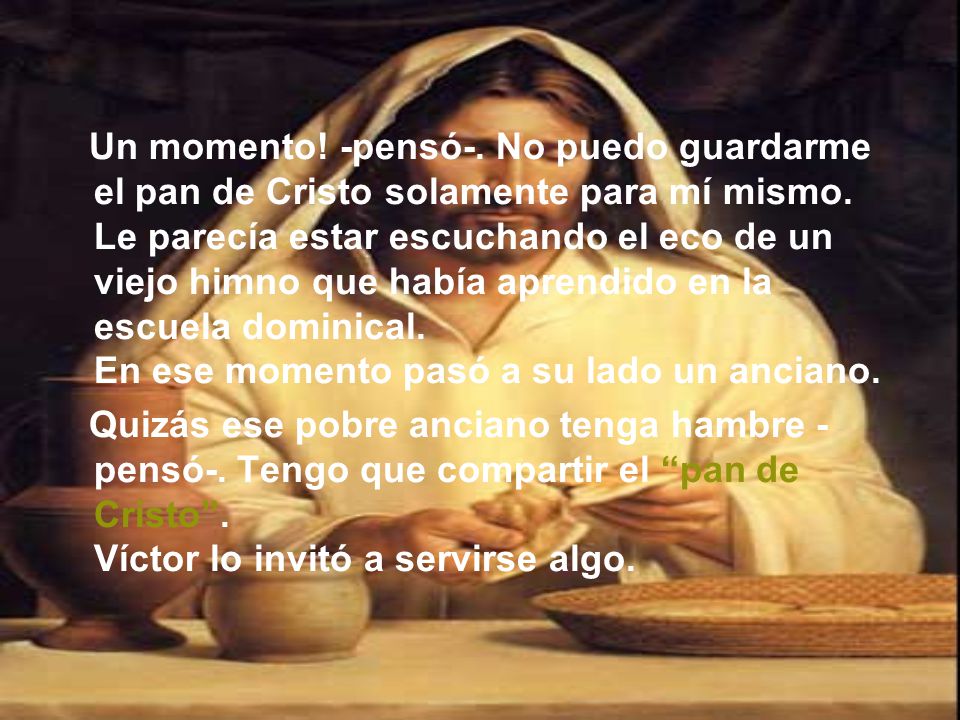 Un momento! -pensó-. No puedo guardarme el pan de Cristo solamente para mí mismo. Le parecía estar escuchando el eco de un viejo himno que había aprendido en la escuela dominical. En ese momento pasó a su lado un anciano.