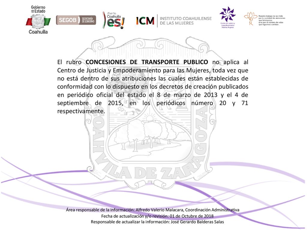 El rubro CONCESIONES DE TRANSPORTE PUBLICO no aplica al Centro de Justicia y Empoderamiento para las Mujeres, toda vez que no está dentro de sus atribuciones las cuales están establecidas de conformidad con lo dispuesto en los decretos de creación publicados en periódico oficial del estado el 8 de marzo de 2013 y el 4 de septiembre de 2015, en los periódicos número 20 y 71 respectivamente.