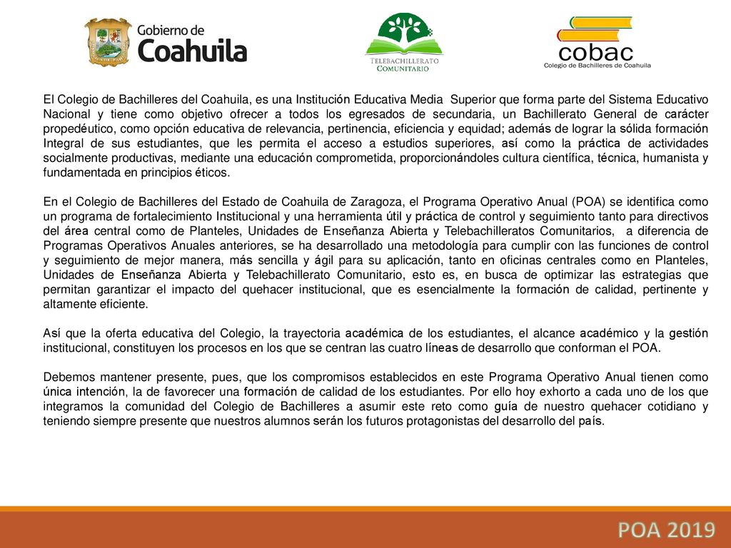 El Colegio de Bachilleres del Coahuila, es una Institución Educativa Media Superior que forma parte del Sistema Educativo Nacional y tiene como objetivo ofrecer a todos los egresados de secundaria, un Bachillerato General de carácter propedéutico, como opción educativa de relevancia, pertinencia, eficiencia y equidad; además de lograr la sólida formación Integral de sus estudiantes, que les permita el acceso a estudios superiores, así como la práctica de actividades socialmente productivas, mediante una educación comprometida, proporcionándoles cultura científica, técnica, humanista y fundamentada en principios éticos.