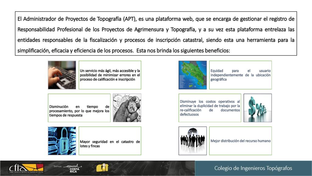 El Administrador de Proyectos de Topografía (APT), es una plataforma web, que se encarga de gestionar el registro de Responsabilidad Profesional de los Proyectos de Agrimensura y Topografía, y a su vez esta plataforma entrelaza las entidades responsables de la fiscalización y procesos de inscripción catastral, siendo esta una herramienta para la simplificación, eficacia y eficiencia de los procesos. Esta nos brinda los siguientes beneficios: