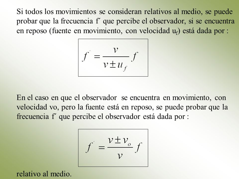 Si todos los movimientos se consideran relativos al medio, se puede probar que la frecuencia f´ que percibe el observador, si se encuentra en reposo (fuente en movimiento, con velocidad uf) está dada por :