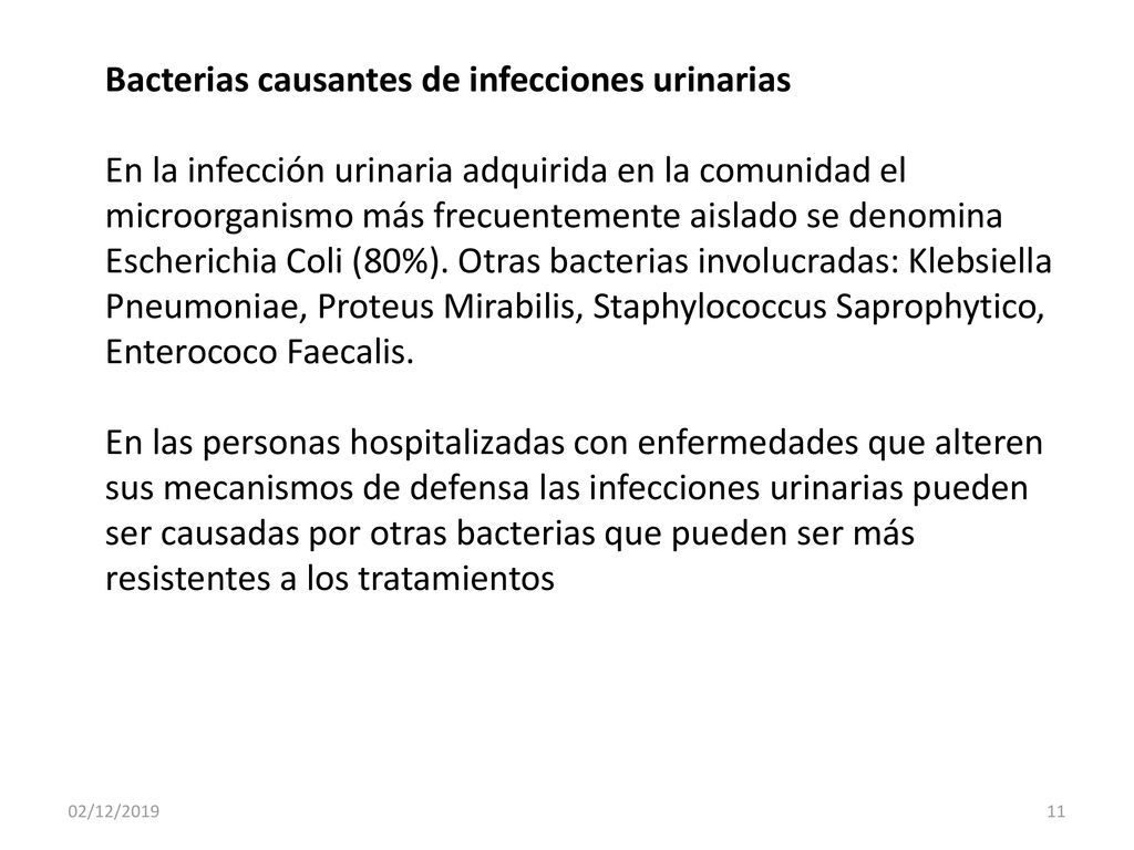 Bacterias causantes de infecciones urinarias En la infección urinaria adquirida en la comunidad el microorganismo más frecuentemente aislado se denomina Escherichia Coli (80%). Otras bacterias involucradas: Klebsiella Pneumoniae, Proteus Mirabilis, Staphylococcus Saprophytico, Enterococo Faecalis. En las personas hospitalizadas con enfermedades que alteren sus mecanismos de defensa las infecciones urinarias pueden ser causadas por otras bacterias que pueden ser más resistentes a los tratamientos