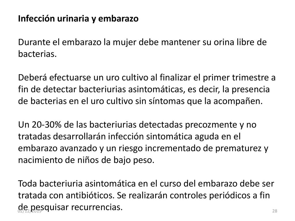 Infección urinaria y embarazo Durante el embarazo la mujer debe mantener su orina libre de bacterias. Deberá efectuarse un uro cultivo al finalizar el primer trimestre a fin de detectar bacteriurias asintomáticas, es decir, la presencia de bacterias en el uro cultivo sin síntomas que la acompañen. Un 20-30% de las bacteriurias detectadas precozmente y no tratadas desarrollarán infección sintomática aguda en el embarazo avanzado y un riesgo incrementado de prematurez y nacimiento de niños de bajo peso. Toda bacteriuria asintomática en el curso del embarazo debe ser tratada con antibióticos. Se realizarán controles periódicos a fin de pesquisar recurrencias.