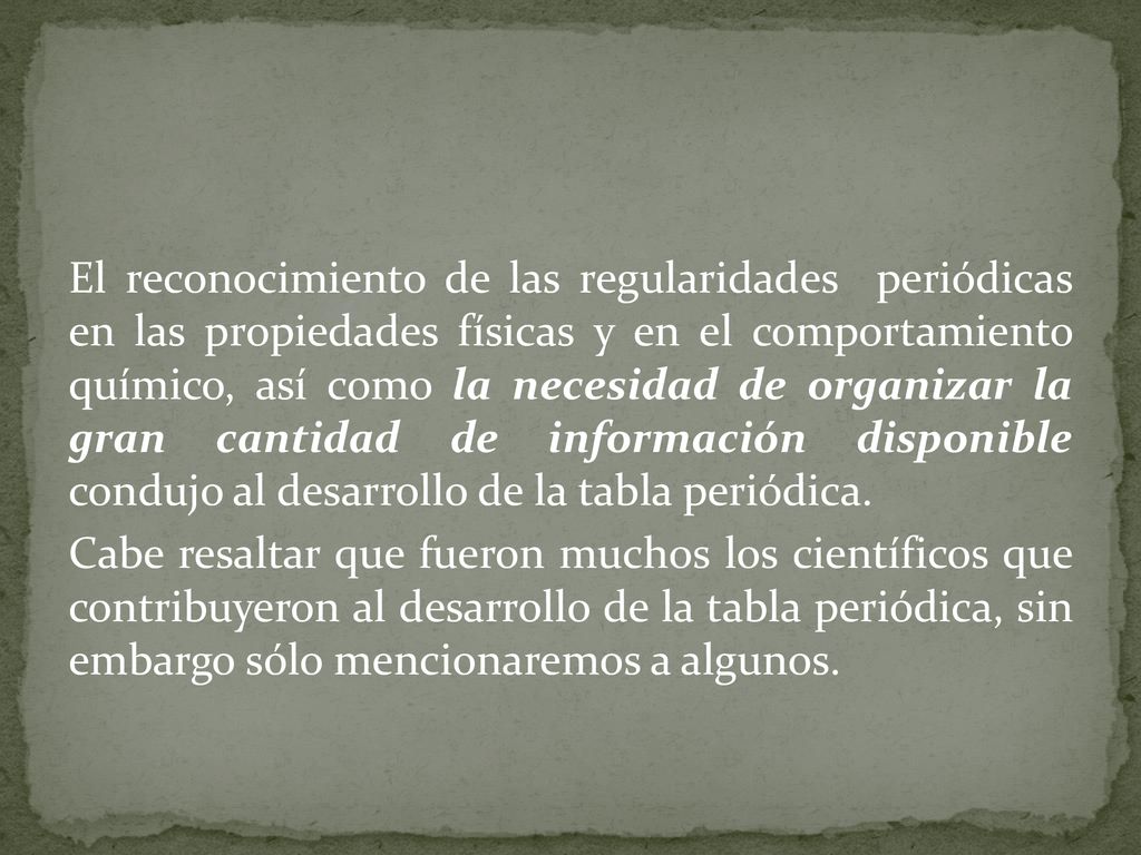 El reconocimiento de las regularidades periódicas en las propiedades físicas y en el comportamiento químico, así como la necesidad de organizar la gran cantidad de información disponible condujo al desarrollo de la tabla periódica.