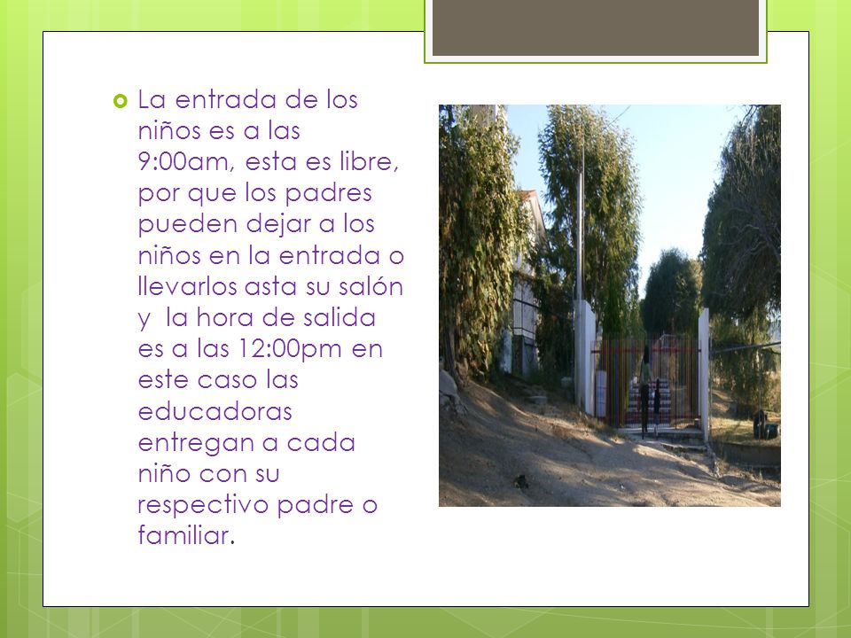 La entrada de los niños es a las 9:00am, esta es libre, por que los padres pueden dejar a los niños en la entrada o llevarlos asta su salón y la hora de salida es a las 12:00pm en este caso las educadoras entregan a cada niño con su respectivo padre o familiar.