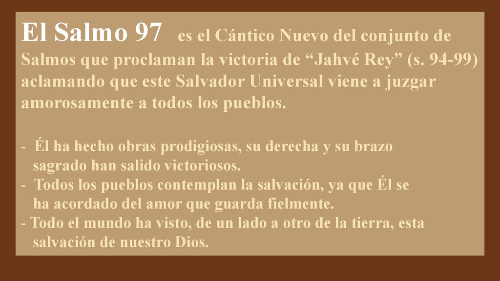 El Salmo 97 es el Cántico Nuevo del conjunto de Salmos que proclaman la victoria de Jahvé Rey (s ) aclamando que este Salvador Universal viene a juzgar amorosamente a todos los pueblos.