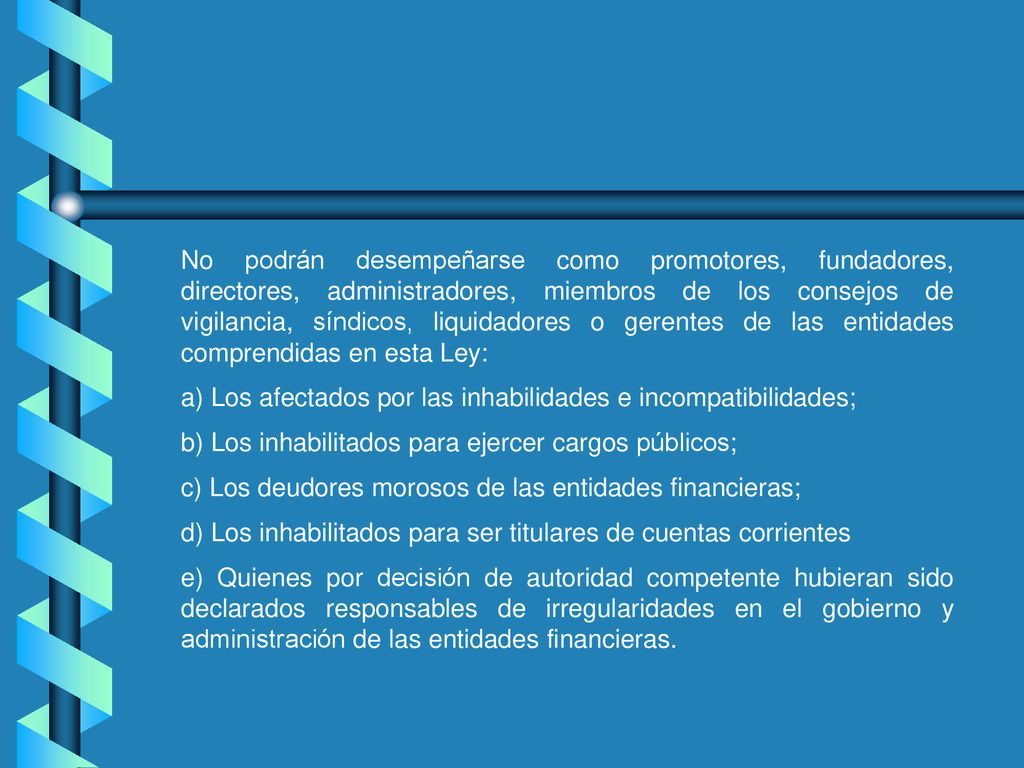 No podrán desempeñarse como promotores, fundadores, directores, administradores, miembros de los consejos de vigilancia, síndicos, liquidadores o gerentes de las entidades comprendidas en esta Ley: