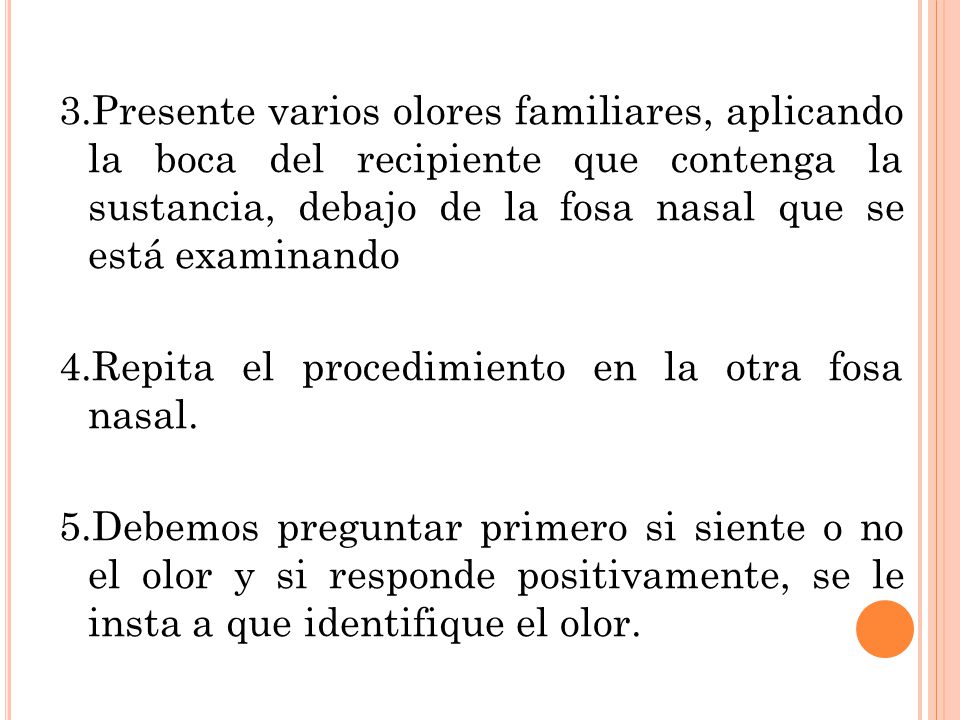 3.Presente varios olores familiares, aplicando la boca del recipiente que contenga la sustancia, debajo de la fosa nasal que se está examinando 4.Repita el procedimiento en la otra fosa nasal.