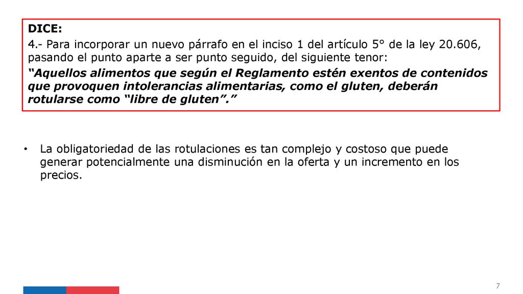 DICE: 4.- Para incorporar un nuevo párrafo en el inciso 1 del artículo 5° de la ley , pasando el punto aparte a ser punto seguido, del siguiente tenor: Aquellos alimentos que según el Reglamento estén exentos de contenidos que provoquen intolerancias alimentarias, como el gluten, deberán rotularse como libre de gluten .