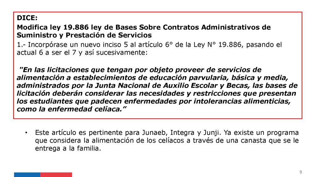 DICE: Modifica ley ley de Bases Sobre Contratos Administrativos de Suministro y Prestación de Servicios 1.- Incorpórase un nuevo inciso 5 al artículo 6° de la Ley N° , pasando el actual 6 a ser el 7 y así sucesivamente: En las licitaciones que tengan por objeto proveer de servicios de alimentación a establecimientos de educación parvularia, básica y media, administrados por la Junta Nacional de Auxilio Escolar y Becas, las bases de licitación deberán considerar las necesidades y restricciones que presentan los estudiantes que padecen enfermedades por intolerancias alimenticias, como la enfermedad celíaca.
