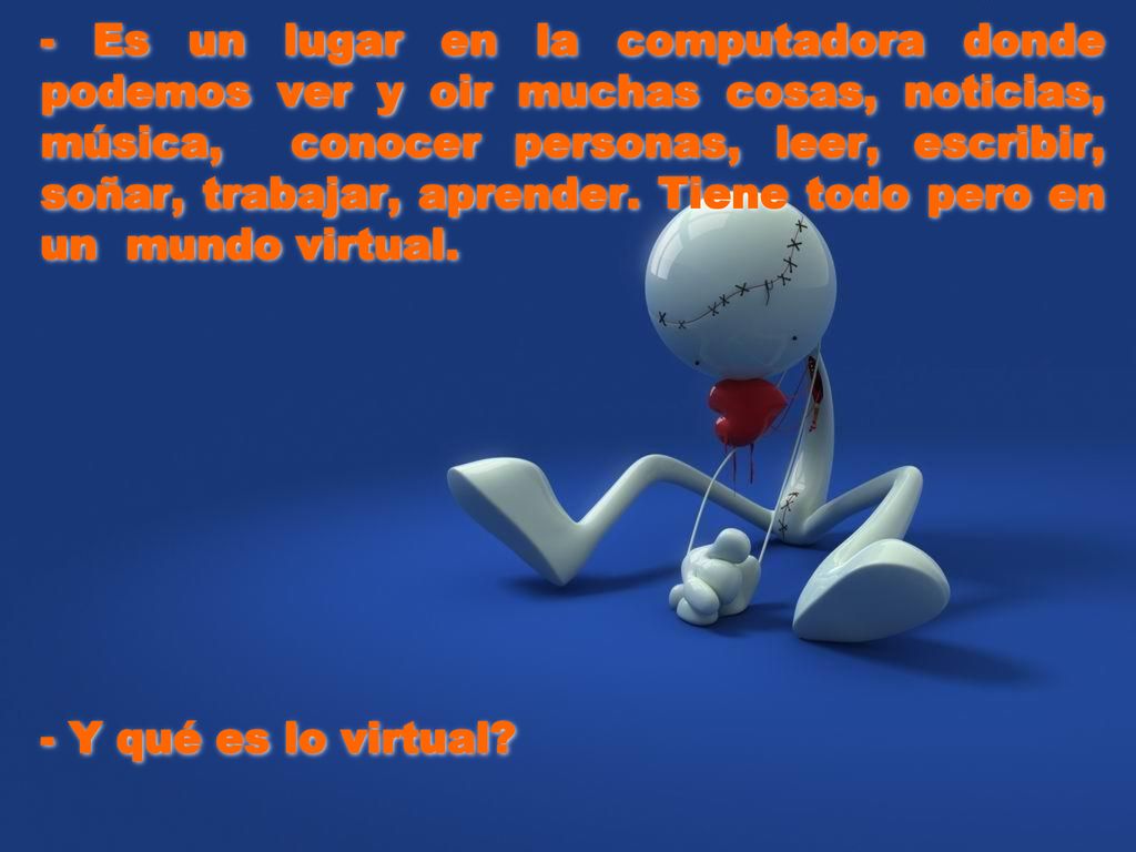 - Es un lugar en la computadora donde podemos ver y oir muchas cosas, noticias, música, conocer personas, leer, escribir, soñar, trabajar, aprender. Tiene todo pero en un mundo virtual.