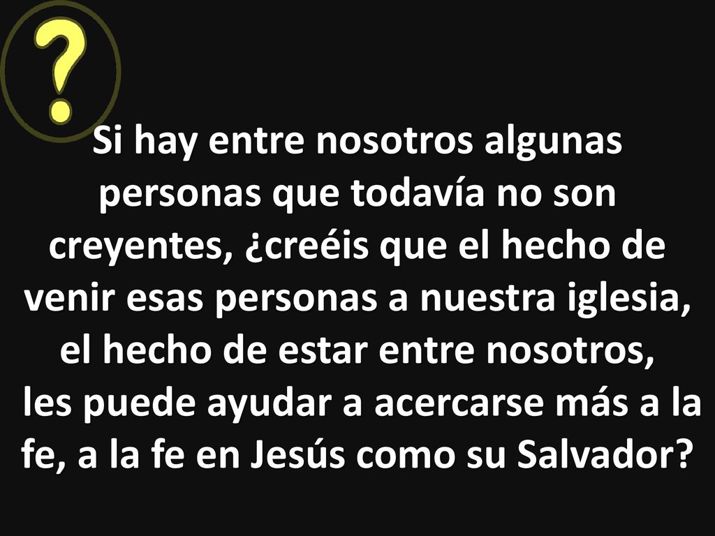 Si hay entre nosotros algunas personas que todavía no son creyentes, ¿creéis que el hecho de venir esas personas a nuestra iglesia, el hecho de estar entre nosotros, les puede ayudar a acercarse más a la fe, a la fe en Jesús como su Salvador.