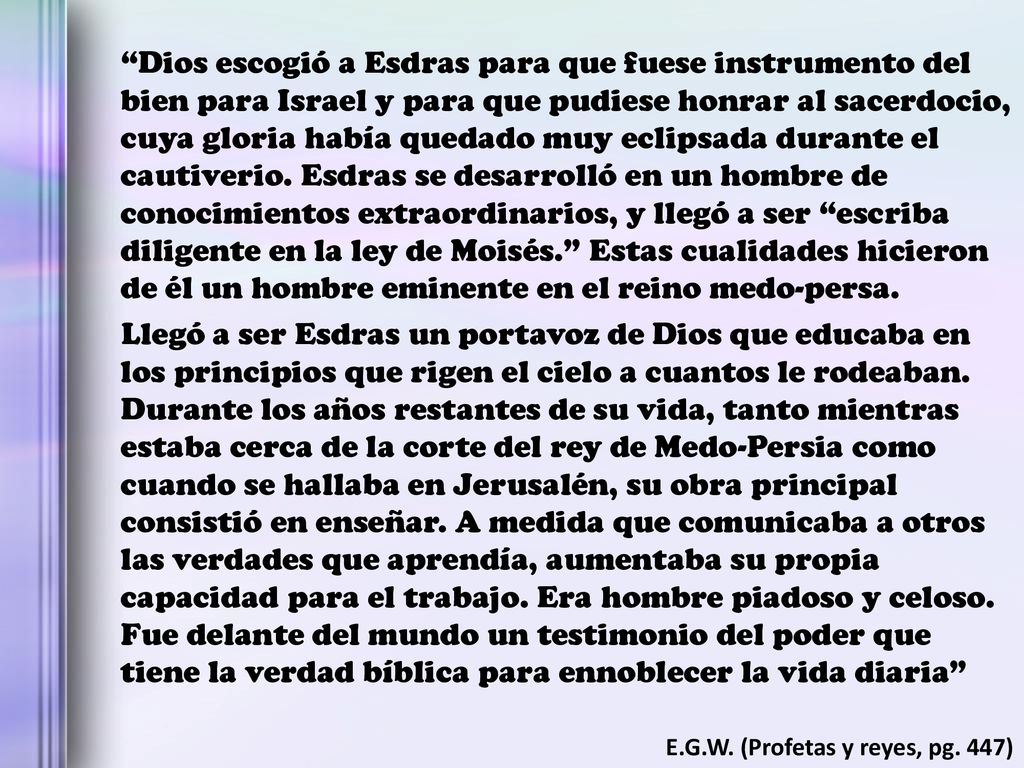 Dios escogió a Esdras para que fuese instrumento del bien para Israel y para que pudiese honrar al sacerdocio, cuya gloria había quedado muy eclipsada durante el cautiverio. Esdras se desarrolló en un hombre de conocimientos extraordinarios, y llegó a ser escriba diligente en la ley de Moisés. Estas cualidades hicieron de él un hombre eminente en el reino medo-persa.