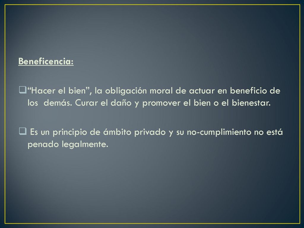Beneficencia: Hacer el bien , la obligación moral de actuar en beneficio de los demás. Curar el daño y promover el bien o el bienestar.